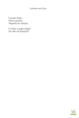 Letristas em Cena
164
Coração alado,
Oitavo pecado,
Alquimia de sedução.
O ciúme é golpe calado,
No olho do furacão!!!!
 