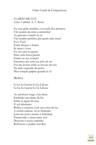 Clube Caiubi de Compositores
165
CLARÃO DE LUZ
Letra: Valdemir A. F. Barros
Eu vejo pelas manhãs, a revoada dos pássaros.
Um canário da terra a cantarolar!
As gaivotas voando no ar
Um cenário perfeito, pra quem sabe amar!
Eu e Você
Entre abraços e beijos
Se amar é viver
Eu vivo por te querer
Sinto uma louca paixão
Gamei no seu coração
Encantou-me com seu jeito de ser
Fez-me levitar sobre as nuvens do céu
No lado esquerdo do peito
Meu coração palpita quando te vê
(Refrão)
La La La Lauera La La LaLaue
La La La Lauera La La LaLaue
Ao anoitecer surge a lua cheia
Emitindo um clarão de luz
Sobre as águas do mar
O sol adormece
Reflete e encanta, com seus raios de luz
A estrela cadente vai se findando
Jorra em nosso sorriso a felicidade
Transcende o amor entre nós!
Descerra o nosso caminho
Refloresce o jardim sem flor
 