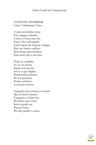 Clube Caiubi de Compositores
167
CONFLITO INTERIOR
Letra: Vuldembergue Farias
Corre em minhas veias
Esse sangue colorido
Como se fosse uma teia
Com o fio corrompido
Entre lapsos de tristeza e alegria
Que me tiram a sutileza
Sem forças para dominar
Esse amor que é um mar
Tudo se complica
Ao te ver passar
Seguir sem pensar
Isso é o que implica
Demonstrar nobreza
Na tua presença
Prefiro ausência
A mostrar tristeza
Enquanto luto contra esse amor
Que já muito intenso
Enquanto eu fraco for
Me deixa mais tenso
Sem te poder ter
Preciso força
Prá não perder o senso
 