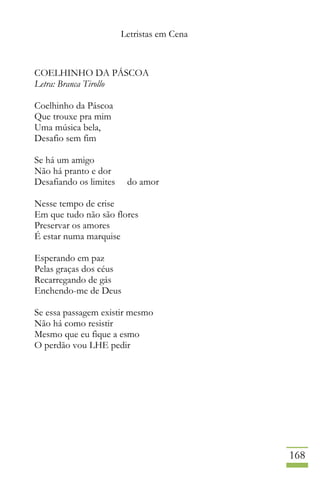 Letristas em Cena
168
COELHINHO DA PÁSCOA
Letra: Branca Tirollo
Coelhinho da Páscoa
Que trouxe pra mim
Uma música bela,
Desafio sem fim
Se há um amigo
Não há pranto e dor
Desafiando os limites do amor
Nesse tempo de crise
Em que tudo não são flores
Preservar os amores
É estar numa marquise
Esperando em paz
Pelas graças dos céus
Recarregando de gás
Enchendo-me de Deus
Se essa passagem existir mesmo
Não há como resistir
Mesmo que eu fique a esmo
O perdão vou LHE pedir
 