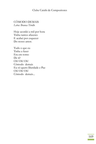 Clube Caiubi de Compositores
169
CÔMODO DEMAIS
Letra: Branca Tirollo
Hoje acordei a mil por hora
Tinha tantos afazeres
E acabei por esquecer
Do nosso amor.
Tudo o que eu
Tinha a fazer
Era em torno
De ti?
Oh! Oh! Oh!
Cômodo demais
Eu só quero liberdade e Paz
Oh! Oh! Oh!
Cômodo demais...
 