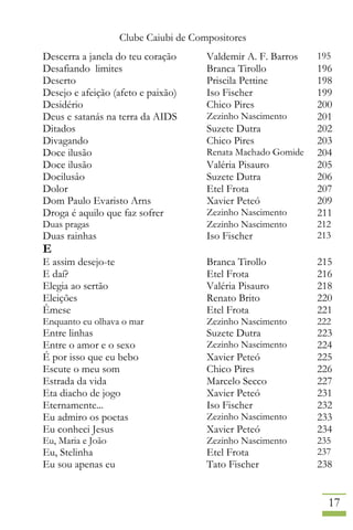 Clube Caiubi de Compositores
17
Descerra a janela do teu coração Valdemir A. F. Barros 195
Desafiando limites Branca Tirollo 196
Deserto Priscila Pettine 198
Desejo e afeição (afeto e paixão) Iso Fischer 199
Desidério Chico Pires 200
Deus e satanás na terra da AIDS Zezinho Nascimento 201
Ditados Suzete Dutra 202
Divagando Chico Pires 203
Doce ilusão Renata Machado Gomide 204
Doce ilusão Valéria Pisauro 205
Docilusâo Suzete Dutra 206
Dolor Etel Frota 207
Dom Paulo Evaristo Arns Xavier Peteó 209
Droga é aquilo que faz sofrer Zezinho Nascimento 211
Duas pragas Zezinho Nascimento 212
Duas rainhas Iso Fischer 213
E
E assim desejo-te Branca Tirollo 215
E daí? Etel Frota 216
Elegia ao sertão Valéria Pisauro 218
Eleições Renato Brito 220
Êmese Etel Frota 221
Enquanto eu olhava o mar Zezinho Nascimento 222
Entre linhas Suzete Dutra 223
Entre o amor e o sexo Zezinho Nascimento 224
É por isso que eu bebo Xavier Peteó 225
Escute o meu som Chico Pires 226
Estrada da vida Marcelo Secco 227
Eta diacho de jogo Xavier Peteó 231
Eternamente... Iso Fischer 232
Eu admiro os poetas Zezinho Nascimento 233
Eu conheci Jesus Xavier Peteó 234
Eu, Maria e João Zezinho Nascimento 235
Eu, Stelinha Etel Frota 237
Eu sou apenas eu Tato Fischer 238
 