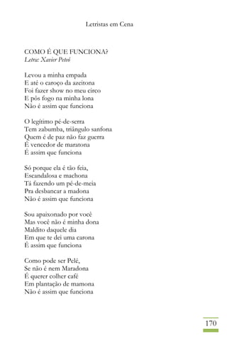 Letristas em Cena
170
COMO É QUE FUNCIONA?
Letra: Xavier Peteó
Levou a minha empada
E até o caroço da azeitona
Foi fazer show no meu circo
E pôs fogo na minha lona
Não é assim que funciona
O legítimo pé-de-serra
Tem zabumba, triângulo sanfona
Quem é de paz não faz guerra
É vencedor de maratona
É assim que funciona
Só porque ela é tão feia,
Escandalosa e machona
Tá fazendo um pé-de-meia
Pra desbancar a madona
Não é assim que funciona
Sou apaixonado por você
Mas você não é minha dona
Maldito daquele dia
Em que te dei uma carona
É assim que funciona
Como pode ser Pelé,
Se não é nem Maradona
É querer colher café
Em plantação de mamona
Não é assim que funciona
 