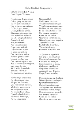 Clube Caiubi de Compositores
171
COMO É O SOL E A LUA
Letra: Zezinho Nascimento
Francisca, eu detesto grupo
Galera, gang, outros mais.
Eu sou como os animais
Que preferem ser sozinhos.
O Cão, o gato, a onça,
O leão, todos os felinos,
Só quando são pequeninos
Eles não vivem sozinhos.
Eu acho um grande barato
Amizade virtual.
Mas, amizade real
Não sei administrar.
É que nessa amizade
Costuma rolar fofoca.
E tem a gente idiota
Que costuma acreditar.
Por isso que sou assim
Como é o sol e a lua,
Que vivem sempre na sua.
Não se juntam com ninguém.
Veja como é o sol.
Só. E brilha de verdade.
Tamanha felicidade
Os outros astros não têm.
Minha amiga tem ciúmes
Ou não gosta de você.
Aí, quer me fazer crer
Que você só tem defeitos.
Vê defeito no seu rosto,
No seu jeito de andar,
No seu modo de falar...
Em tudo ela vê defeito.
Vê defeito no seu ego,
Na sua sinceridade,
Na sexualidade
E vícios que você tem.
Vê defeito em seus amigos,
Vê defeito em seus parentes.
Defeitos em seus aderentes.
Só ela e os dela não os têm.
Por isso que sou assim,
Como é o sol e a lua,
Que vivem sempre na sua.
Não se juntam com ninguém.
Veja como é o sol.
Só. E Brilha de verdade.
Tamanha felicidade
Os outros astros não têm.
As pessoas se organizam
Em grupos ou em galeras
E os covardes unem a elas
Cheios de má intenção.
E assim nascem as gangs,
Os bandos, torcida e tal,
Brigando e fazendo mal
A quem só quer diversão.
Eu prefiro ser sozinho.
Pois sozinho eu me dou bem.
Não me junto com ninguém
Que tenha má intenção.
Muitos jovens inocentes
Saem juntos com bandidos,
Sem saber, correm perigos,
Morrem ou param na prisão.
Por isso que sou assim
Como é o sol e a lua,
Que vivem sempre na sua.
 