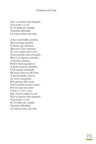 Letristas em Cena
172
Não se juntam com ninguém.
Veja como é o sol.
Só. E brilha de verdade.
Tamanha felicidade
Os outros astros não têm.
A lua é sem brilho próprio,
Mas consegue alumiar.
É menos que iluminar,
Mas tem a fase crescente.
Eu vivo assim como a lua.
Nem sorrindo nem chorando.
Mas se vê alguém cantando,
A lua fica contente.
Porém chora quando vê
A gente honesta sofrendo,
Uma criança morrendo
De maus tratos ou de fome.
A lua chorando é chuva.
Às vezes, torrenciais.
Não preciso dizer mais.
Você conclui em meu nome.
Por isso que sou assim
Como é o sol e a lua,
Que vivem sempre na sua.
Não se juntam com ninguém.
Veja como é o sol.
Só. E brilha de verdade.
Tamanha felicidade
Os outros astros não têm.
 