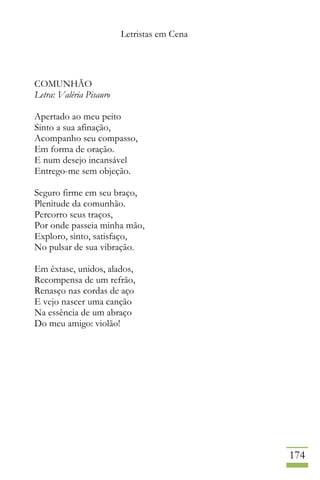 Letristas em Cena
174
COMUNHÃO
Letra: Valéria Pisauro
Apertado ao meu peito
Sinto a sua afinação,
Acompanho seu compasso,
Em forma de oração.
E num desejo incansável
Entrego-me sem objeção.
Seguro firme em seu braço,
Plenitude da comunhão.
Percorro seus traços,
Por onde passeia minha mão,
Exploro, sinto, satisfaço,
No pulsar de sua vibração.
Em êxtase, unidos, alados,
Recompensa de um refrão,
Renasço nas cordas de aço
E vejo nascer uma canção
Na essência de um abraço
Do meu amigo: violão!
 