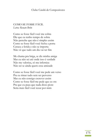 Clube Caiubi de Compositores
175
COMO SE FOSSE FÁCIL
Letra: Renato Brito
Como se fosse fácil você me cobra
Diz que eu tenho tempo de sobra
Não percebe que não é simples assim
Como se fosse fácil você fecha a porta
Cutuca a ferida e não se importa
Não vê que tudo um dia vai ter fim
Me chama pra briga, se diz minha amiga
Mas eu não sei até onde isso é verdade
Não me valoriza, só me inferniza
Não sei se ainda quero essa amizade
Como se fosse fácil você me pede um verso
Pra eu rimar tudo sem ser perverso
Mas eu não consigo escrever assim
Como se fosse fácil me pede que eu ore
Pra que eu peça que nada disso piore
Seria mais fácil você rezar por mim
 