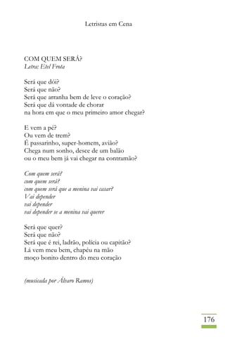 Letristas em Cena
176
COM QUEM SERÁ?
Letra: Etel Frota
Será que dói?
Será que não?
Será que arranha bem de leve o coração?
Será que dá vontade de chorar
na hora em que o meu primeiro amor chegar?
E vem a pé?
Ou vem de trem?
É passarinho, super-homem, avião?
Chega num sonho, desce de um balão
ou o meu bem já vai chegar na contramão?
Com quem será?
com quem será?
com quem será que a menina vai casar?
Vai depender
vai depender
vai depender se a menina vai querer
Será que quer?
Será que não?
Será que é rei, ladrão, polícia ou capitão?
Lá vem meu bem, chapéu na mão
moço bonito dentro do meu coração
(musicada por Álvaro Ramos)
 