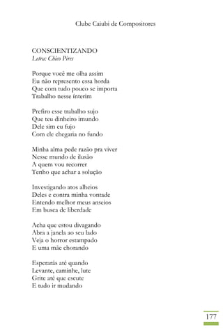 Clube Caiubi de Compositores
177
CONSCIENTIZANDO
Letra: Chico Pires
Porque você me olha assim
Eu não represento essa horda
Que com tudo pouco se importa
Trabalho nesse ínterim
Prefiro esse trabalho sujo
Que teu dinheiro imundo
Dele sim eu fujo
Com ele chegaria no fundo
Minha alma pede razão pra viver
Nesse mundo de ilusão
A quem vou recorrer
Tenho que achar a solução
Investigando atos alheios
Deles e contra minha vontade
Entendo melhor meus anseios
Em busca de liberdade
Acha que estou divagando
Abra a janela ao seu lado
Veja o horror estampado
E uma mãe chorando
Esperarás até quando
Levante, caminhe, lute
Grite até que escute
E tudo ir mudando
 