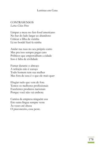 Letristas em Cena
178
CONTRASENSOS
Letra: Chico Pires
Limpar a mesa no fast-food americano
No bar do lado largar ao abandono
Criticar a filha da vizinha
Lá no bordel fazê-la rainha
Andar nas ruas no seu próprio carro
Mas pra isso sempre pagar caro
Políticos que emporcalham a cidade
Isso é falta de civilidade
Fumar durante o almoço
A refeição não é caroço
Todo homem tem sua mulher
Mas fora de casa é o que ele mais quer
Elogiar tudo que vem de fora
Temos os melhores profissionais
Excelentes produtos nacionais
Porque você não vai embora
Camisa da empresa ninguém usa
Em outra língua sempre veste
Às vezes até abusa
O preconceito, essa peste.
 