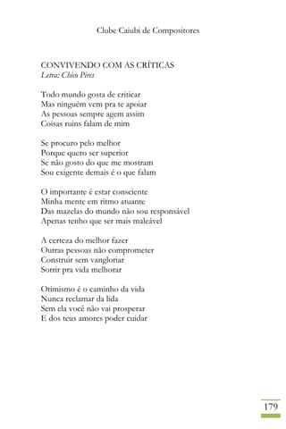 Clube Caiubi de Compositores
179
CONVIVENDO COM AS CRÍTICAS
Letra: Chico Pires
Todo mundo gosta de criticar
Mas ninguém vem pra te apoiar
As pessoas sempre agem assim
Coisas ruins falam de mim
Se procuro pelo melhor
Porque quero ser superior
Se não gosto do que me mostram
Sou exigente demais é o que falam
O importante é estar consciente
Minha mente em ritmo atuante
Das mazelas do mundo não sou responsável
Apenas tenho que ser mais maleável
A certeza do melhor fazer
Outras pessoas não comprometer
Construir sem vangloriar
Sorrir pra vida melhorar
Otimismo é o caminho da vida
Nunca reclamar da lida
Sem ela você não vai prosperar
E dos teus amores poder cuidar
 