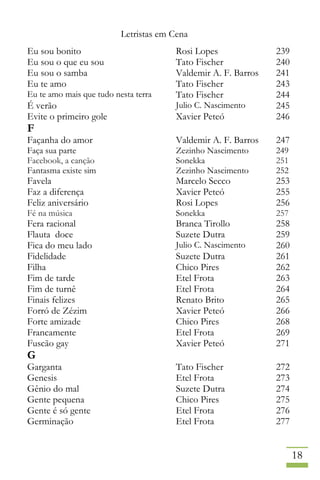 Letristas em Cena
18
Eu sou bonito Rosi Lopes 239
Eu sou o que eu sou Tato Fischer 240
Eu sou o samba Valdemir A. F. Barros 241
Eu te amo Tato Fischer 243
Eu te amo mais que tudo nesta terra Tato Fischer 244
É verão Julio C. Nascimento 245
Evite o primeiro gole Xavier Peteó 246
F
Façanha do amor Valdemir A. F. Barros 247
Faça sua parte Zezinho Nascimento 249
Facebook, a canção Sonekka 251
Fantasma existe sim Zezinho Nascimento 252
Favela Marcelo Secco 253
Faz a diferença Xavier Peteó 255
Feliz aniversário Rosi Lopes 256
Fé na música Sonekka 257
Fera racional Branca Tirollo 258
Flauta doce Suzete Dutra 259
Fica do meu lado Julio C. Nascimento 260
Fidelidade Suzete Dutra 261
Filha Chico Pires 262
Fim de tarde Etel Frota 263
Fim de turnê Etel Frota 264
Finais felizes Renato Brito 265
Forró de Zézim Xavier Peteó 266
Forte amizade Chico Pires 268
Francamente Etel Frota 269
Fuscão gay Xavier Peteó 271
G
Garganta Tato Fischer 272
Genesis Etel Frota 273
Gênio do mal Suzete Dutra 274
Gente pequena Chico Pires 275
Gente é só gente Etel Frota 276
Germinação Etel Frota 277
 