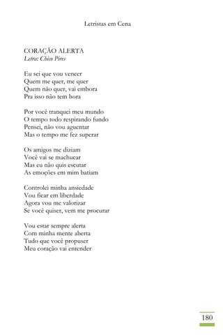 Letristas em Cena
180
CORAÇÃO ALERTA
Letra: Chico Pires
Eu sei que vou vencer
Quem me quer, me quer
Quem não quer, vai embora
Pra isso não tem hora
Por você tranquei meu mundo
O tempo todo respirando fundo
Pensei, não vou aguentar
Mas o tempo me fez superar
Os amigos me diziam
Você vai se machucar
Mas eu não quis escutar
As emoções em mim batiam
Controlei minha ansiedade
Vou ficar em liberdade
Agora vou me valorizar
Se você quiser, vem me procurar
Vou estar sempre alerta
Com minha mente aberta
Tudo que você propuser
Meu coração vai entender
 