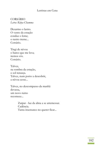 Letristas em Cena
182
CORSÁRIO
Letra: Kátya Chamma
Desarmo o lastro.
O vento da estação
conduz o leme;
o rastro treme...
Corsário.
Tingi de névoa
o barco que me leva;
iremos sós.
Corsário.
Talvez,
na sombra da estação,
o sol renasça.
Talvez, num porto a descobrir,
a névoa cesse...
Talvez, no descompasso da manhã
devassa,
um novo rumo
recomece...
Zarpar - luz da alma a se arremessar.
Cadência.
Tanta insensatez no querer ficar...
 