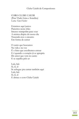 Clube Caiubi de Compositores
183
CORO CLUBE CAIUBI
(Para Vlado Lima e Sonekka)
Letra: Tato Fischer
Estarmos aqui juntos
Parceiros neste chão
Imenso trampolim para voar
A música dispõe do nosso dia
Trazendo-nos o encanto
Em forma de cantar
O canto que buscamos
Na vida e na voz
É o hino que escolhemos entoar
E é quando o coração já se apropria
Do amor que vem no canto
E se espalha pelo ar
Laiá, laiá
Iê, iê, iê
Se achegue pra cantar também aqui
Laiá, laiá
Iê, iê, iê
E abrace o coro Clube Caiubi
 