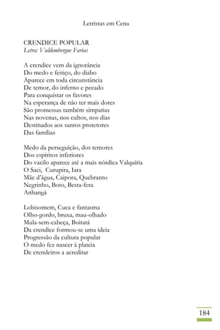 Letristas em Cena
184
CRENDICE POPULAR
Letra: Vuldembergue Farias
A crendice vem da ignorância
Do medo e feitiço, do diabo
Aparece em toda circunstância
De temor, do inferno e pecado
Para conquistar os favores
Na esperança de não ter mais dores
São promessas também simpatias
Nas novenas, nos cultos, nos dias
Destinados aos santos protetores
Das famílias
Medo da perseguição, dos temores
Dos espíritos inferiores
Do vacilo aparece até a mais nórdica Valquíria
O Saci, Curupira, Iara
Mãe d’água, Caipora, Quebranto
Negrinho, Boto, Besta-fera
Anhangá
Lobisomem, Cuca e fantasma
Olho-gordo, bruxa, mau-olhado
Mula-sem-cabeça, Boitatá
Da crendice formou-se uma ideia
Progressão da cultura popular
O medo fez nascer à plateia
De crendeiros a acreditar
 