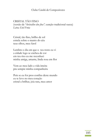 Clube Caiubi de Compositores
185
CRISTAL TÃO FINO
(versão de “kristallen den fina”, canção tradicional sueca)
Letra: Etel Frota
Cristal, tão fino, brilho de sol
estrela sobre o manto do céu
teus olhos, meu farol
Lembro o dia em que o teu rosto eu vi
a cidade logo se encheu de cor
em teu riso eu me reconheci
minha amiga, amante, linda rosa em flor
Vem ao meu lado a vida inteira
pra sempre minha companheira
Pois se eu for pros confins deste mundo
eu te levo no meu coração
cristal a brilhar, joia rara, meu amor
 