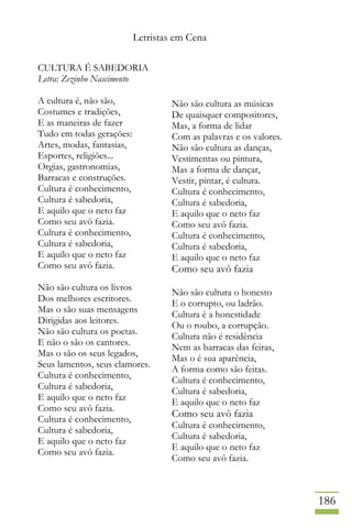 Letristas em Cena
186
CULTURA É SABEDORIA
Letra: Zezinho Nascimento
A cultura é, não são,
Costumes e tradições,
E as maneiras de fazer
Tudo em todas gerações:
Artes, modas, fantasias,
Esportes, religiões...
Orgias, gastronomias,
Barracas e construções.
Cultura é conhecimento,
Cultura é sabedoria,
E aquilo que o neto faz
Como seu avô fazia.
Cultura é conhecimento,
Cultura é sabedoria,
E aquilo que o neto faz
Como seu avô fazia.
Não são cultura os livros
Dos melhores escritores.
Mas o são suas mensagens
Dirigidas aos leitores.
Não são cultura os poetas.
E não o são os cantores.
Mas o são os seus legados,
Seus lamentos, seus clamores.
Cultura é conhecimento,
Cultura é sabedoria,
E aquilo que o neto faz
Como seu avô fazia.
Cultura é conhecimento,
Cultura é sabedoria,
E aquilo que o neto faz
Como seu avô fazia.
Não são cultura as músicas
De quaisquer compositores,
Mas, a forma de lidar
Com as palavras e os valores.
Não são cultura as danças,
Vestimentas ou pintura,
Mas a forma de dançar,
Vestir, pintar, é cultura.
Cultura é conhecimento,
Cultura é sabedoria,
E aquilo que o neto faz
Como seu avô fazia.
Cultura é conhecimento,
Cultura é sabedoria,
E aquilo que o neto faz
Como seu avô fazia
Não são cultura o honesto
E o corrupto, ou ladrão.
Cultura é a honestidade
Ou o roubo, a corrupção.
Cultura não é residência
Nem as barracas das feiras,
Mas o é sua aparência,
A forma como são feitas.
Cultura é conhecimento,
Cultura é sabedoria,
E aquilo que o neto faz
Como seu avô fazia
Cultura é conhecimento,
Cultura é sabedoria,
E aquilo que o neto faz
Como seu avô fazia.
 