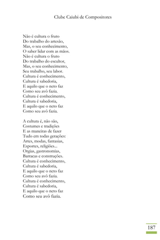 Clube Caiubi de Compositores
187
Não é cultura o fruto
Do trabalho do artesão,
Mas, o seu conhecimento,
O saber lidar com as mãos.
Não é cultura o fruto
Do trabalho do escultor,
Mas, o seu conhecimento,
Seu trabalho, seu labor.
Cultura é conhecimento,
Cultura é sabedoria,
E aquilo que o neto faz
Como seu avô fazia.
Cultura é conhecimento,
Cultura é sabedoria,
E aquilo que o neto faz
Como seu avô fazia.
A cultura é, não são,
Costumes e tradições
E as maneiras de fazer
Tudo em todas gerações:
Artes, modas, fantasias,
Esportes, religiões...
Orgias, gastronomias,
Barracas e construções.
Cultura é conhecimento,
Cultura é sabedoria,
E aquilo que o neto faz
Como seu avô fazia.
Cultura é conhecimento,
Cultura é sabedoria,
E aquilo que o neto faz
Como seu avô fazia.
 