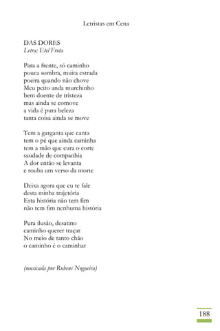 Letristas em Cena
188
DAS DORES
Letra: Etel Frota
Para a frente, só caminho
pouca sombra, muita estrada
poeira quando não chove
Meu peito anda murchinho
bem doente de tristeza
mas ainda se comove
a vida é pura beleza
tanta coisa ainda se move
Tem a garganta que canta
tem o pé que ainda caminha
tem a mão que cura o corte
saudade de companhia
A dor então se levanta
e rouba um verso da morte
Deixa agora que eu te fale
desta minha trajetória
Esta história não tem fim
não tem fim nenhuma história
Pura ilusão, desatino
caminho querer traçar
No meio de tanto chão
o caminho é o caminhar
(musicada por Rubens Nogueira)
 