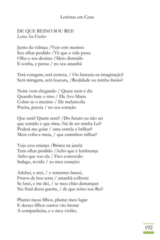 Letristas em Cena
192
DE QUE REINO SOU REI?
Letra: Iso Fischer
Junto da vidraça /Vejo este menino
Seu olhar perdido /Vê que a vida passa
Olha o seu destino /Meio distraído
E sonha, e pensa / no seu amanhã
Terá coragem, terá certeza, / Ou fantasia na imaginação?
Será miragem, será loucura, /Realidade ou minha ilusão?
Noite vem chegando / Quase nem é dia
Quando bate o sino / Da Ave-Maria
Cobre-se o menino / De melancolia
Poeira, poesia / no seu coração
Que será? Quem serei? /Do futuro eu não sei
que sentido e que rima /há de ter minha Lei?
Poderá me guiar / uma estrela a brilhar?
Meia-volta-e-meia, / que caminhos trilhar?
Vejo essa criança /Brinca na janela
Tem olhar perdido /Acho que é lembrança
Acho que sou ela / Fico comovido
Indago, revido / ao meu coração:
Adubei, e arei, / e sementes lancei,
Frutos da boa terra / amanhã colherei
Se lutei, e me dei, / se meu chão demarquei
No final dessa guerra, / de que reino sou Rei?
Plantei meus filhos, plantei meu lugar
E desses filhos outros vão brotar
A companheira, e o meu violão,
 