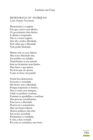 Letristas em Cena
194
DEMOCRACIA OU ANARQUIA?
Letra: Zezinho Nascimento
Democracia é o regime
Em que o povo tem direito,
Os governantes têm direito,
E direito é respeitado.
Não é o nosso regime,
Que dá, a todos, liberdade,
Sem saber que a liberdade
Tem poder ilimitado.
Direito tem os seus limites,
Mas nossa liberdade não.
Faz político ou cidadão
Transformar-se em animal:
Sem ter fronteiras nem limites
Para fazer o que quiser,
Na hora que ele quiser,
Como se fosse um pardal.
Numa boa democracia
Governo e sociedade
São livres, sem a liberdade.
Porque respeitam os limites.
Não é como esta anarquia,
Onde os políticos roubam,
Formam as quadrilhas e zombam
Das pessoas contribuintes.
Para ter-se a liberdade
Precisa ter a consciência.
Mas esta benevolência
Muitos políticos não têm.
Em nossa sociedade
Predomina é a maldade,
E não, a boa vontade
Pra com os estranhos, meu bem.
 