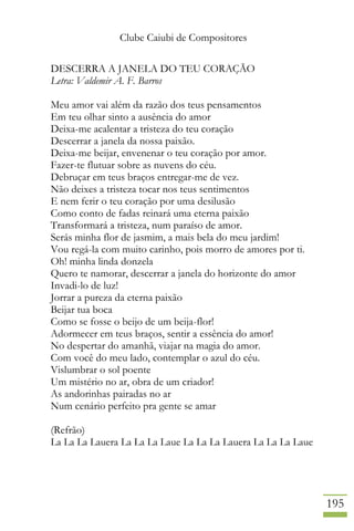 Clube Caiubi de Compositores
195
DESCERRA A JANELA DO TEU CORAÇÃO
Letra: Valdemir A. F. Barros
Meu amor vai além da razão dos teus pensamentos
Em teu olhar sinto a ausência do amor
Deixa-me acalentar a tristeza do teu coração
Descerrar a janela da nossa paixão.
Deixa-me beijar, envenenar o teu coração por amor.
Fazer-te flutuar sobre as nuvens do céu.
Debruçar em teus braços entregar-me de vez.
Não deixes a tristeza tocar nos teus sentimentos
E nem ferir o teu coração por uma desilusão
Como conto de fadas reinará uma eterna paixão
Transformará a tristeza, num paraíso de amor.
Serás minha flor de jasmim, a mais bela do meu jardim!
Vou regá-la com muito carinho, pois morro de amores por ti.
Oh! minha linda donzela
Quero te namorar, descerrar a janela do horizonte do amor
Invadi-lo de luz!
Jorrar a pureza da eterna paixão
Beijar tua boca
Como se fosse o beijo de um beija-flor!
Adormecer em teus braços, sentir a essência do amor!
No despertar do amanhã, viajar na magia do amor.
Com você do meu lado, contemplar o azul do céu.
Vislumbrar o sol poente
Um mistério no ar, obra de um criador!
As andorinhas pairadas no ar
Num cenário perfeito pra gente se amar
(Refrão)
La La La Lauera La La La Laue La La La Lauera La La La Laue
 