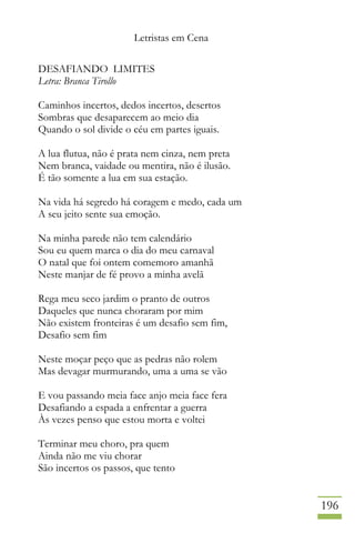 Letristas em Cena
196
DESAFIANDO LIMITES
Letra: Branca Tirollo
Caminhos incertos, dedos incertos, desertos
Sombras que desaparecem ao meio dia
Quando o sol divide o céu em partes iguais.
A lua flutua, não é prata nem cinza, nem preta
Nem branca, vaidade ou mentira, não é ilusão.
É tão somente a lua em sua estação.
Na vida há segredo há coragem e medo, cada um
A seu jeito sente sua emoção.
Na minha parede não tem calendário
Sou eu quem marca o dia do meu carnaval
O natal que foi ontem comemoro amanhã
Neste manjar de fé provo a minha avelã
Rega meu seco jardim o pranto de outros
Daqueles que nunca choraram por mim
Não existem fronteiras é um desafio sem fim,
Desafio sem fim
Neste moçar peço que as pedras não rolem
Mas devagar murmurando, uma a uma se vão
E vou passando meia face anjo meia face fera
Desafiando a espada a enfrentar a guerra
Às vezes penso que estou morta e voltei
Terminar meu choro, pra quem
Ainda não me viu chorar
São incertos os passos, que tento
 