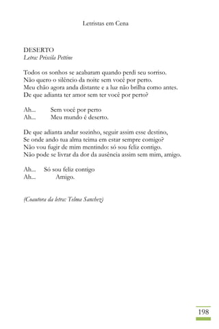 Letristas em Cena
198
DESERTO
Letra: Priscila Pettine
Todos os sonhos se acabaram quando perdi seu sorriso.
Não quero o silêncio da noite sem você por perto.
Meu chão agora anda distante e a luz não brilha como antes.
De que adianta ter amor sem ter você por perto?
Ah... Sem você por perto
Ah... Meu mundo é deserto.
De que adianta andar sozinho, seguir assim esse destino,
Se onde ando tua alma teima em estar sempre comigo?
Não vou fugir de mim mentindo: só sou feliz contigo.
Não pode se livrar da dor da ausência assim sem mim, amigo.
Ah... Só sou feliz contigo
Ah... Amigo.
(Coautora da letra: Telma Sanchez)
 