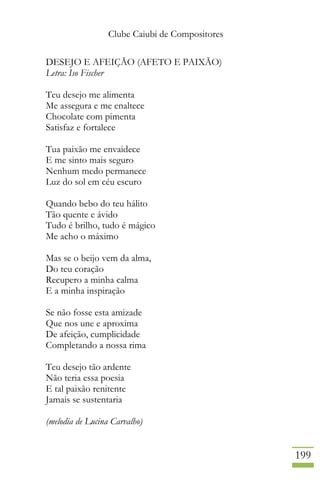 Clube Caiubi de Compositores
199
DESEJO E AFEIÇÃO (AFETO E PAIXÃO)
Letra: Iso Fischer
Teu desejo me alimenta
Me assegura e me enaltece
Chocolate com pimenta
Satisfaz e fortalece
Tua paixão me envaidece
E me sinto mais seguro
Nenhum medo permanece
Luz do sol em céu escuro
Quando bebo do teu hálito
Tão quente e ávido
Tudo é brilho, tudo é mágico
Me acho o máximo
Mas se o beijo vem da alma,
Do teu coração
Recupero a minha calma
E a minha inspiração
Se não fosse esta amizade
Que nos une e aproxima
De afeição, cumplicidade
Completando a nossa rima
Teu desejo tão ardente
Não teria essa poesia
E tal paixão renitente
Jamais se sustentaria
(melodia de Lucina Carvalho)
 