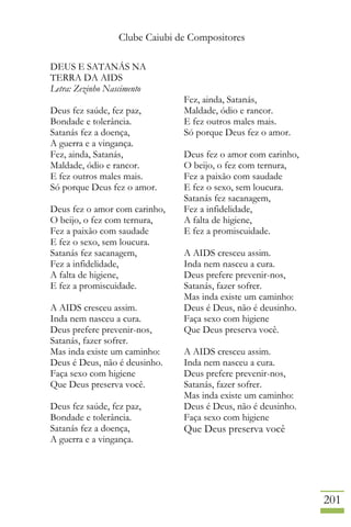 Clube Caiubi de Compositores
201
DEUS E SATANÁS NA
TERRA DA AIDS
Letra: Zezinho Nascimento
Deus fez saúde, fez paz,
Bondade e tolerância.
Satanás fez a doença,
A guerra e a vingança.
Fez, ainda, Satanás,
Maldade, ódio e rancor.
E fez outros males mais.
Só porque Deus fez o amor.
Deus fez o amor com carinho,
O beijo, o fez com ternura,
Fez a paixão com saudade
E fez o sexo, sem loucura.
Satanás fez sacanagem,
Fez a infidelidade,
A falta de higiene,
E fez a promiscuidade.
A AIDS cresceu assim.
Inda nem nasceu a cura.
Deus prefere prevenir-nos,
Satanás, fazer sofrer.
Mas inda existe um caminho:
Deus é Deus, não é deusinho.
Faça sexo com higiene
Que Deus preserva você.
Deus fez saúde, fez paz,
Bondade e tolerância.
Satanás fez a doença,
A guerra e a vingança.
Fez, ainda, Satanás,
Maldade, ódio e rancor.
E fez outros males mais.
Só porque Deus fez o amor.
Deus fez o amor com carinho,
O beijo, o fez com ternura,
Fez a paixão com saudade
E fez o sexo, sem loucura.
Satanás fez sacanagem,
Fez a infidelidade,
A falta de higiene,
E fez a promiscuidade.
A AIDS cresceu assim.
Inda nem nasceu a cura.
Deus prefere prevenir-nos,
Satanás, fazer sofrer.
Mas inda existe um caminho:
Deus é Deus, não é deusinho.
Faça sexo com higiene
Que Deus preserva você.
A AIDS cresceu assim.
Inda nem nasceu a cura.
Deus prefere prevenir-nos,
Satanás, fazer sofrer.
Mas inda existe um caminho:
Deus é Deus, não é deusinho.
Faça sexo com higiene
Que Deus preserva você
 