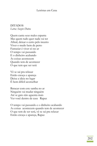 Letristas em Cena
202
DITADOS
Letra: Suzete Dutra
Quem canta seus males espanta
Mas quem tudo quer nada vai ter
Afinal, deixar o certo pelo incerto
Viver o medo bem de perto
Fantasiar é viver só no ar
O tempo vai passando
E o dinheiro acabando
As coisas acontecem
Quando tem de acontecer
O que tem que ser será
Vê se sai pra relaxar
Então cresça e apareça
Deixa a ideia no lugar
É bem difícil aconselhar
Batucar com este samba no ar
Ninguém vai mudar ninguém
Até se gato não aguenta mais
Ver você dentro de casa Rapaz
O tempo vai passando e o dinheiro acabando
As coisas acontecem quando tem de acontecer
O que tem de ser será, vê se sai pra relaxar
Então cresça e apareça, Rapaz
 