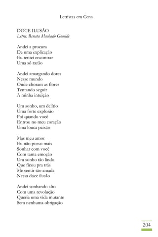 Letristas em Cena
204
DOCE ILUSÃO
Letra: Renata Machado Gomide
Andei a procura
De uma explicação
Eu tentei encontrar
Uma só razão
Andei amargando dores
Nesse mundo
Onde choram as flores
Tentando seguir
A minha intuição
Um sonho, um delírio
Uma forte explosão
Foi quando você
Entrou no meu coração
Uma louca paixão
Mas meu amor
Eu não posso mais
Sonhar com você
Com tanta emoção
Um sonho tão lindo
Que ficou pra trás
Me sentir tão amada
Nessa doce ilusão
Andei sonhando alto
Com uma revolução
Queria uma vida mutante
Sem nenhuma obrigação
 