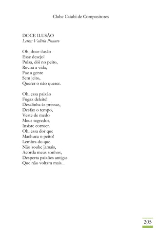 Clube Caiubi de Compositores
205
DOCE ILUSÃO
Letra: Valéria Pisauro
Oh, doce ilusão
Esse desejo!
Pulsa, dói no peito,
Revira a vida,
Faz a gente
Sem jeito,
Querer o não querer.
Oh, essa paixão
Fugaz deleite!
Desalinha às pressas,
Desfaz o tempo,
Veste de medo
Meus segredos,
Insiste corroer.
Oh, essa dor que
Machuca o peito!
Lembra do que
Não soube jamais,
Acorda meus sonhos,
Desperta paixões antigas
Que não voltam mais...
 