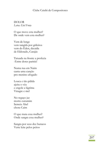 Clube Caiubi de Compositores
207
DOLOR
Letra: Etel Frota
O que move esta mulher?
De onde vem esta mulher?
Vem de longe
vem tangida por grileiros
vem do Éden, decaída
de Eldorado, Carajás
Tatuada na fronte a profecia
-Entre dores parirás!
Numa rua em Naim
canta uma canção
pro menino afogado
Louca e tão pálida
ajeita o véu
e engole a lágrima
Vinagre e mel
No regaço jaz
morto curumim
Semeia Abel
chora Caim
O que mata essa mulher?
Onde sangra essa mulher?
Sangra por seus dez buracos
Verte leite pelos peitos
 