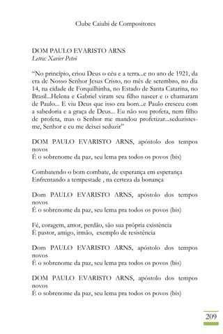 Clube Caiubi de Compositores
209
DOM PAULO EVARISTO ARNS
Letra: Xavier Peteó
“No princípio, criou Deus o céu e a terra...e no ano de 1921, da
era de Nosso Senhor Jesus Cristo, no mês de setembro, no dia
14, na cidade de Forquilhinha, no Estado de Santa Catarina, no
Brasil...Helena e Gabriel viram seu filho nascer e o chamaram
de Paulo... E viu Deus que isso era bom...e Paulo cresceu com
a sabedoria e a graça de Deus... Eu não sou profeta, nem filho
de profeta, mas o Senhor me mandou profetizar...seduzistes-
me, Senhor e eu me deixei seduzir”
DOM PAULO EVARISTO ARNS, apóstolo dos tempos
novos
É o sobrenome da paz, seu lema pra todos os povos (bis)
Combatendo o bom combate, de esperança em esperança
Enfrentando a tempestade , na certeza da bonança
Dom PAULO EVARISTO ARNS, apóstolo dos tempos
novos
É o sobrenome da paz, seu lema pra todos os povos (bis)
Fé, coragem, amor, perdão, são sua própria existência
É pastor, amigo, irmão, exemplo de resistência
Dom PAULO EVARISTO ARNS, apóstolo dos tempos
novos
É o sobrenome da paz, seu lema pra todos os povos (bis)
DOM PAULO EVARISTO ARNS, apóstolo dos tempos
novos
É o sobrenome da paz, seu lema pra todos os povos (bis)
 