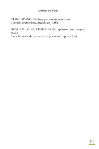 Letristas em Cena
210
FRANCISCANO, idealista, que a todos logo seduz
Convicto ecumenista, a pedido de JESUS
DOM PAULO EVARISTO ARNS, apóstolo dos tempos
novos
É o sobrenome da paz, seu lema pra todos os povos (bis)
 