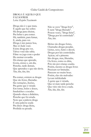 Clube Caiubi de Compositores
211
DROGA É AQUILO QUE
FAZ SOFRER
Letra: Zezinho Nascimento
Droga não é o que mata.
É aquilo que faz sofrer.
Há droga para cheirar,
Pra beber e pra comer.
Há, também, para fumar,
E, ainda, para ver.
Droga é má: parece boa,
Mas só ilude você.
Existe droga pra ver,
Talvez você não sabia.
Filme ou jogo com o poder
De ensinar covardia.
Há criança que aprende,
Gosta, cresce e, um dia,
Percebe, tarde demais,
Que aprendeu o que não devia.
Áàa, ààa, ààa, ààa.
Pra comer, existem as drogas
Que são livres, liberadas.
São tentações, ilusões,
Pra gente que é viciada
Em tortas, bolos e doces,
Sanduíches e cocadas.
Quando obesa e diabética,
Percebe que foi errada.
Note que a palavra droga
É uma palavra usada
Pra dizer: droga ilícita,
Proibida ou pesada.
Não se ouve "droga livre",
E nem "droga liberada".
Poucas vezes, "droga lícita",
"Droga por lei controlada".
Áàa, ààa.
Ilícitas são drogas fortes,
Chamadas drogas pesadas.
Lícitas, sexo, fumo e álcool,
Drogas por leis controladas.
Açúcar, sal e pimenta
São drogas, mas, liberadas,
Ou livres, como eu diria,
Pois são por criança usadas.
Porém, mesmo as drogas livres
Precisam ser limitadas.
Parecem ser muito boas.
Porém, elas são malvadas:
Levam infelicidade
À gente que é viciada,
Que só mais tarde percebe
Que vício não leva a nada.
Áàa, ààa, ààa, ààa.
 