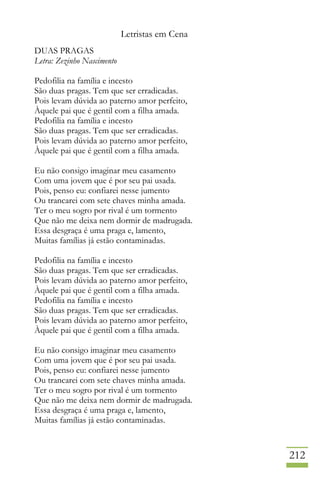 Letristas em Cena
212
DUAS PRAGAS
Letra: Zezinho Nascimento
Pedofilia na família e incesto
São duas pragas. Tem que ser erradicadas.
Pois levam dúvida ao paterno amor perfeito,
Àquele pai que é gentil com a filha amada.
Pedofilia na família e incesto
São duas pragas. Tem que ser erradicadas.
Pois levam dúvida ao paterno amor perfeito,
Àquele pai que é gentil com a filha amada.
Eu não consigo imaginar meu casamento
Com uma jovem que é por seu pai usada.
Pois, penso eu: confiarei nesse jumento
Ou trancarei com sete chaves minha amada.
Ter o meu sogro por rival é um tormento
Que não me deixa nem dormir de madrugada.
Essa desgraça é uma praga e, lamento,
Muitas famílias já estão contaminadas.
Pedofilia na família e incesto
São duas pragas. Tem que ser erradicadas.
Pois levam dúvida ao paterno amor perfeito,
Àquele pai que é gentil com a filha amada.
Pedofilia na família e incesto
São duas pragas. Tem que ser erradicadas.
Pois levam dúvida ao paterno amor perfeito,
Àquele pai que é gentil com a filha amada.
Eu não consigo imaginar meu casamento
Com uma jovem que é por seu pai usada.
Pois, penso eu: confiarei nesse jumento
Ou trancarei com sete chaves minha amada.
Ter o meu sogro por rival é um tormento
Que não me deixa nem dormir de madrugada.
Essa desgraça é uma praga e, lamento,
Muitas famílias já estão contaminadas.
 