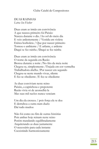Clube Caiubi de Compositores
213
DUAS RAINHAS
Letra: Iso Fischer
Duas eram as irmãs em convivência
A que nasceu primeiro foi Paixão
Nasceu durante o dia /Ao sol do meio dia
E veio ardentemente / Vestida em violeta
Etérea borboleta / Que por nascer primeiro
Tomou o ambiente / E arfante, e ardente
Daqui se fez rainha /Daqui se fez rainha
Duas eram as irmãs em convivência
O nome da segunda era Razão
Brotou durante a noite /No frio da meia noite
Chegou-se, simplesmente /Trajada em cor vermelha
Trabalhadora abelha /Por nascer em segundo
Chegou-se neste mundo vivaz, silente
E fez-se obediente /E fez-se obediente
As duas conviviam neste reino
Paixão, a caprichosa e prepotente
Razão vivia só de aconselhá-la
Mas suas mil razões nunca venciam
Um dia ela cresceu / pois força ela se deu
E derrubou a outra num duelo
Daí tudo mudou
Não foi como no fim de outras histórias
Pois ambas hoje reinam neste reino
Porém mandando equilibradamente
Arquitetando as duas juntamente
O necessário para cada instante
Coexistindo harmoniosamente
 