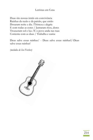Letristas em Cena
214
Duas são nossas irmãs em convivência
Rainhas da razão e da paixão, que então
Dosaram noite e dia /Tristeza e alegria
E com todas as cores / Juntaram risos, dores
Trouxeram sol e lua /E o povo anda nas ruas
Contente com as duas / Trabalha e canta:
Deus salve essas rainhas/ - Deus salve essas rainhas!/-Deus
salve essas rainhas!
(melodia de Iso Fischer)
 