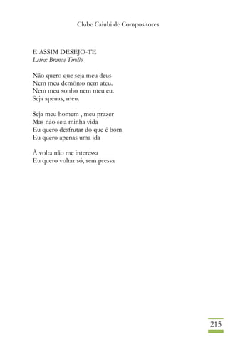 Clube Caiubi de Compositores
215
E ASSIM DESEJO-TE
Letra: Branca Tirollo
Não quero que seja meu deus
Nem meu demônio nem ateu.
Nem meu sonho nem meu eu.
Seja apenas, meu.
Seja meu homem , meu prazer
Mas não seja minha vida
Eu quero desfrutar do que é bom
Eu quero apenas uma ida
À volta não me interessa
Eu quero voltar só, sem pressa
 