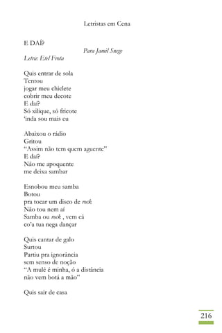 Letristas em Cena
216
E DAÍ?
Para Jamil Snege
Letra: Etel Frota
Quis entrar de sola
Tentou
jogar meu chiclete
cobrir meu decote
E daí?
Só xilique, só fricote
‘inda sou mais eu
Abaixou o rádio
Gritou
“Assim não tem quem aguente”
E daí?
Não me apoquente
me deixa sambar
Esnobou meu samba
Botou
pra tocar um disco de rock
Não tou nem aí
Samba ou rock , vem cá
co’a tua nega dançar
Quis cantar de galo
Surtou
Partiu pra ignorância
sem senso de noção
“A mulé é minha, ó a distância
não vem botá a mão”
Quis sair de casa
 