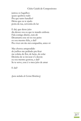 Clube Caiubi de Compositores
217
juntou os bagulhos
quase quebrou tudo
Pra que tanto barulho?
Deixa que eu te ajudo
porta da rua, serventia do lar
E daí, que desse jeito
dia desses sou eu que te mando embora
Fala comigo direito, tem dó
Desamarra esse nó no teu peito
eu sou mesmo feliz, e daí?
Pra viver em tão má companhia, antes só
Mas chorou arrependido
de joelhos me pedindo pra ficar
me cobriu de flor, de beijo, de colar
Desistiu de se invocar c’o decote
eu sou mesmo gostosa, e daí?
Se te serve, esse é o meu jeito de amar
E daí?
(para melodia de Gerson Bientinez)
 