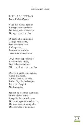 Letristas em Cena
218
ELEGIA AO SERTÂO
Letra: Valéria Pisauro
Valei-me, Nosso Senhor!
Eu rogo com clemência
Por favor, não se esqueça
De regar o meu sertão.
O riacho aboiou menino
Cantiga monótona,
Sem recomendação.
Enfraqueceu,
Partiu triste sozinho,
Silencioso, sem opinião.
Oh, Senhor dependurado!
Escute minha prece,
Desce desse madeiro
Não crucifique o meu sertão.
O agreste veste-se de agonia,
A cuia está vazia,
A beata desistiu da reza,
Padim Ciço fugiu da capela
E a terra não pariu
Nenhum grão.
Senhor, se o sonhar quebranta,
Minha súplica canta
E espalha farrapos de suor,
Deixo meu patuá, a rede vazia,
De juras morreu meu gado,
De esperança o meu amor.
 