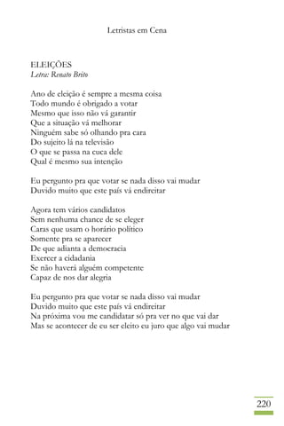 Letristas em Cena
220
ELEIÇÕES
Letra: Renato Brito
Ano de eleição é sempre a mesma coisa
Todo mundo é obrigado a votar
Mesmo que isso não vá garantir
Que a situação vá melhorar
Ninguém sabe só olhando pra cara
Do sujeito lá na televisão
O que se passa na cuca dele
Qual é mesmo sua intenção
Eu pergunto pra que votar se nada disso vai mudar
Duvido muito que este país vá endireitar
Agora tem vários candidatos
Sem nenhuma chance de se eleger
Caras que usam o horário político
Somente pra se aparecer
De que adianta a democracia
Exercer a cidadania
Se não haverá alguém competente
Capaz de nos dar alegria
Eu pergunto pra que votar se nada disso vai mudar
Duvido muito que este país vá endireitar
Na próxima vou me candidatar só pra ver no que vai dar
Mas se acontecer de eu ser eleito eu juro que algo vai mudar
 