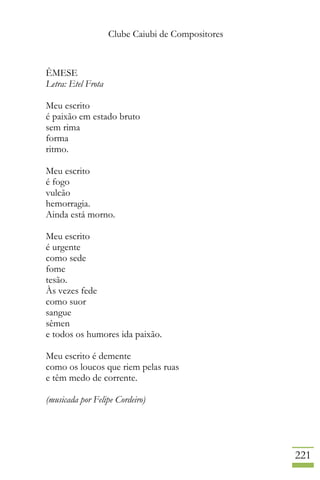 Clube Caiubi de Compositores
221
ÊMESE
Letra: Etel Frota
Meu escrito
é paixão em estado bruto
sem rima
forma
ritmo.
Meu escrito
é fogo
vulcão
hemorragia.
Ainda está morno.
Meu escrito
é urgente
como sede
fome
tesão.
Às vezes fede
como suor
sangue
sêmen
e todos os humores ida paixão.
Meu escrito é demente
como os loucos que riem pelas ruas
e têm medo de corrente.
(musicada por Felipe Cordeiro)
 