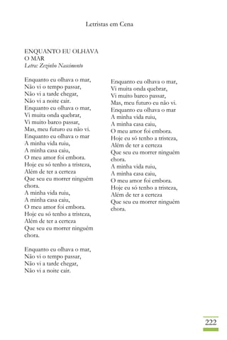 Letristas em Cena
222
ENQUANTO EU OLHAVA
O MAR
Letra: Zezinho Nascimento
Enquanto eu olhava o mar,
Não vi o tempo passar,
Não vi a tarde chegar,
Não vi a noite cair.
Enquanto eu olhava o mar,
Vi muita onda quebrar,
Vi muito barco passar,
Mas, meu futuro eu não vi.
Enquanto eu olhava o mar
A minha vida ruiu,
A minha casa caiu,
O meu amor foi embora.
Hoje eu só tenho a tristeza,
Além de ter a certeza
Que seu eu morrer ninguém
chora.
A minha vida ruiu,
A minha casa caiu,
O meu amor foi embora.
Hoje eu só tenho a tristeza,
Além de ter a certeza
Que seu eu morrer ninguém
chora.
Enquanto eu olhava o mar,
Não vi o tempo passar,
Não vi a tarde chegar,
Não vi a noite cair.
Enquanto eu olhava o mar,
Vi muita onda quebrar,
Vi muito barco passar,
Mas, meu futuro eu não vi.
Enquanto eu olhava o mar
A minha vida ruiu,
A minha casa caiu,
O meu amor foi embora.
Hoje eu só tenho a tristeza,
Além de ter a certeza
Que seu eu morrer ninguém
chora.
A minha vida ruiu,
A minha casa caiu,
O meu amor foi embora.
Hoje eu só tenho a tristeza,
Além de ter a certeza
Que seu eu morrer ninguém
chora.
 
