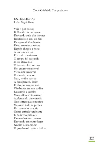 Clube Caiubi de Compositores
223
ENTRE LINHAS
Letra: Suzete Dutra
Veja o por do sol
Brilhando no horizonte
Descendo atrás dos montes
Dourando o azul do céu
Paisagem deslumbrante
Ficou em minha mente
Depois chegou a noite
A lua as estrelas
Em todo o universo
O tempo foi passando
O dia clareando
O inevitável aconteceu
Um enorme temporal
Virou um vendaval
O mundo desabou
Mas , enfim passou
A paz apareceu assim
Então pra sempre será
Vão brotar em um jardim
Liziantros e jasmins
Muitas flores vão nascer
Acalentando um coração
Que sofreu quase morreu
Mas nem tudo se perdeu
Um caminho se abriu
Numa estrada verdejante
E num vôo pelo céu
Flutuando entre nuvens
Descendo em outro lugar
No fim desta canção
O por do sol, volta a brilhar
 