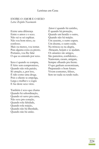 Letristas em Cena
224
ENTRE O AMOR E O SEXO
Letra: Zezinho Nascimento
Existe uma diferença
Entre o amor e o sexo.
Não sei se sei explicar.
Não sou bom nisso, eu
confesso.
Mais ou menos, vou tentar.
Para alguma coisa eu presto.
Portanto, vou lhe falar
O que eu entendo por sexo.
Sexo é quando se compra,
É feito sem compromisso,
Quando não rola paixão,
Só atração, e, por isso,
É tido como uma droga.
Pois o cliente se empolga,
Larga a mulher e a sogra
E faz deste sexo vício.
Também é sexo que chama
Quando há subordinação,
Quando só serve pra cama,
Não seve pro coração,
Quando rola falsidade,
Quando rola traição,
Quando não há liberdade,
Quando não há união.
Amor é quando há carinho,
É quando há proteção,
Quando um bendiz o outro,
Quando não há traição.
Um ausente, o outro espera.
Um doente, o outro cuida.
Na tristeza ou na alegria,
Abraçam, beijam e se ajudam.
Os amantes são amigos,
São parceiros, confidentes...
Namoram, casam, amigam,
Sempre olhando pra frente.
O que ganham economizam,
Preparando o bom futuro.
Vivem contentes, felizes,
Sem ter nada ou tendo tudo.
 